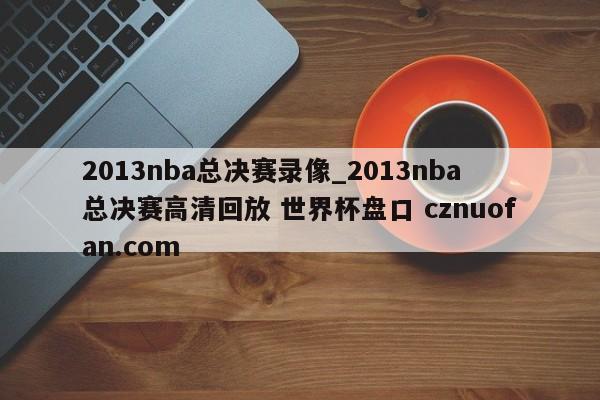 2013nba总决赛录像_2013nba总决赛高清回放 世界杯盘口 cznuofan.com