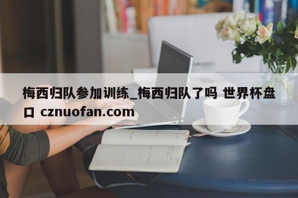 梅西归队参加训练_梅西归队了吗 世界杯盘口 cznuofan.com