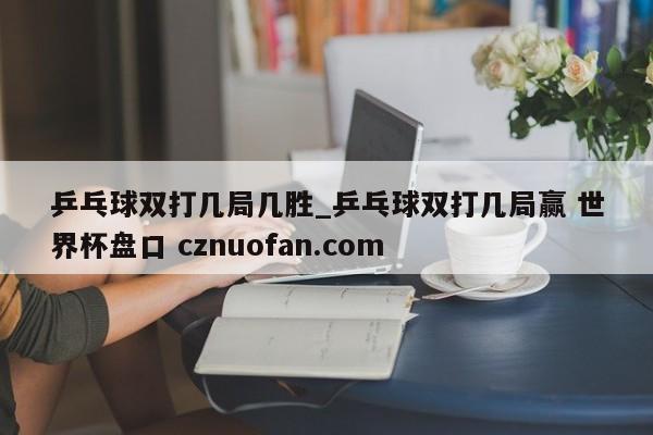 乒乓球双打几局几胜_乒乓球双打几局赢 世界杯盘口 cznuofan.com