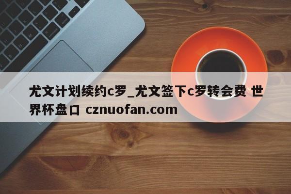 尤文计划续约c罗_尤文签下c罗转会费 世界杯盘口 cznuofan.com