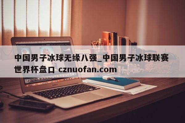 中国男子冰球无缘八强_中国男子冰球联赛 世界杯盘口 cznuofan.com