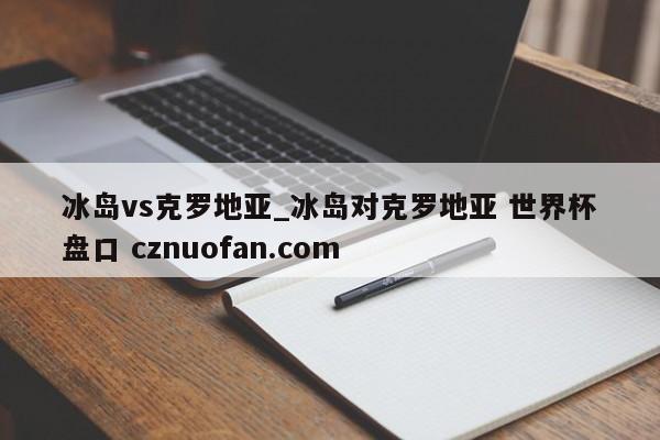 冰岛vs克罗地亚_冰岛对克罗地亚 世界杯盘口 cznuofan.com