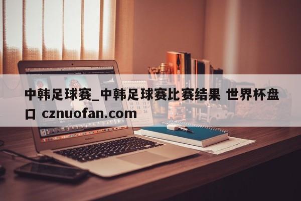 中韩足球赛_中韩足球赛比赛结果 世界杯盘口 cznuofan.com