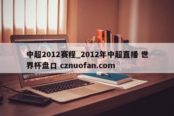 中超2012赛程_2012年中超直播 世界杯盘口 cznuofan.com