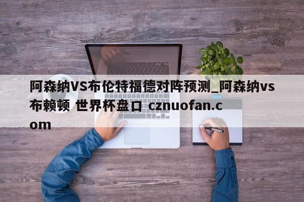 阿森纳VS布伦特福德对阵预测_阿森纳vs布赖顿 世界杯盘口 cznuofan.com