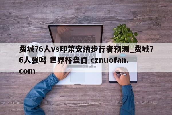 费城76人vs印第安纳步行者预测_费城76人强吗 世界杯盘口 cznuofan.com