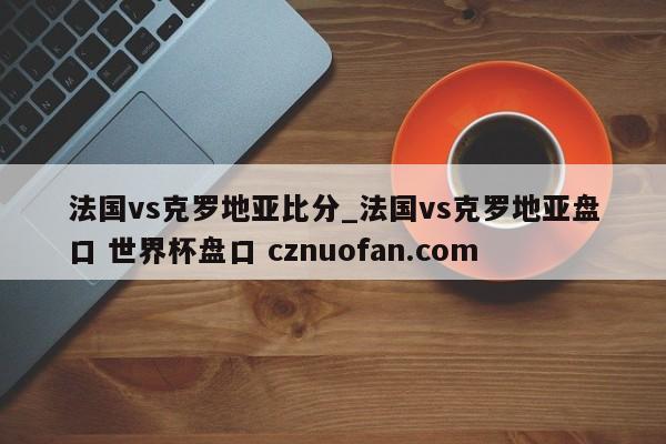 法国vs克罗地亚比分_法国vs克罗地亚盘口 世界杯盘口 cznuofan.com