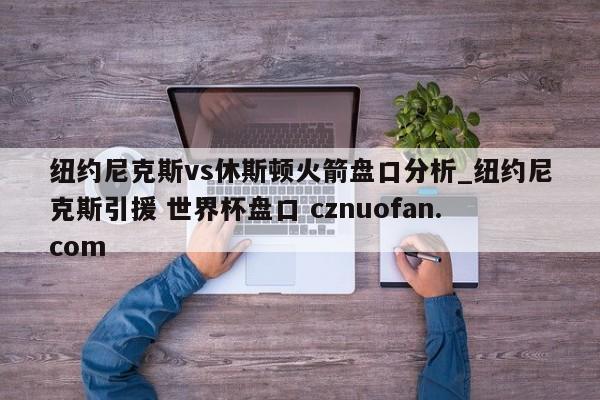 纽约尼克斯vs休斯顿火箭盘口分析_纽约尼克斯引援 世界杯盘口 cznuofan.com
