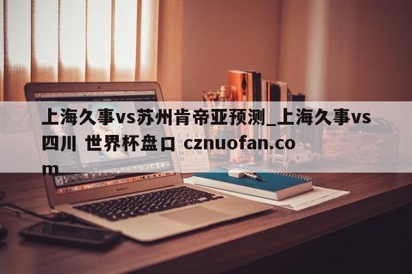 上海久事vs苏州肯帝亚预测_上海久事vs四川 世界杯盘口 cznuofan.com