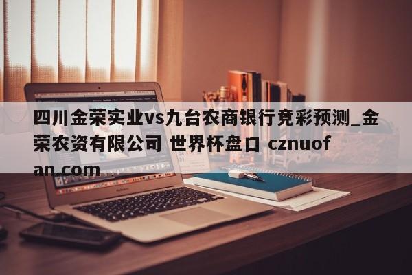 四川金荣实业vs九台农商银行竞彩预测_金荣农资有限公司 世界杯盘口 cznuofan.com