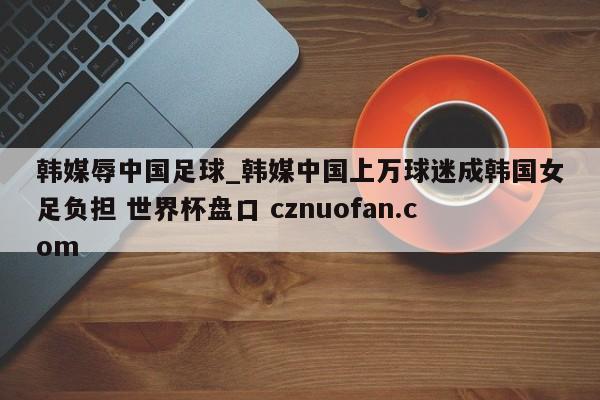 韩媒辱中国足球_韩媒中国上万球迷成韩国女足负担 世界杯盘口 cznuofan.com