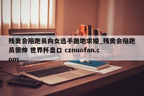 残奥会陪跑员向女选手跪地求婚_残奥会陪跑员很帅 世界杯盘口 cznuofan.com