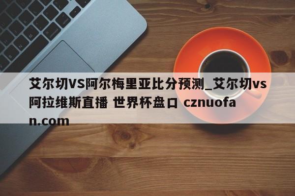 艾尔切VS阿尔梅里亚比分预测_艾尔切vs阿拉维斯直播 世界杯盘口 cznuofan.com