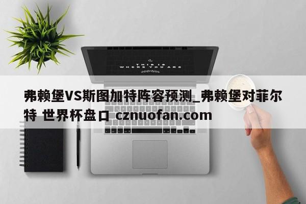 弗赖堡VS斯图加特阵容预测_弗赖堡对菲尔特 世界杯盘口 cznuofan.com