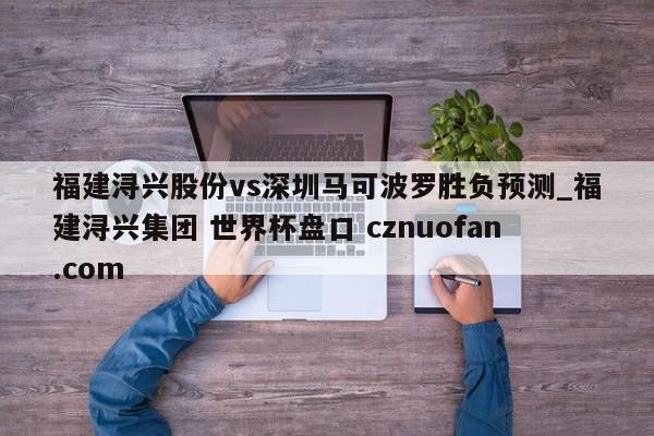 福建浔兴股份vs深圳马可波罗胜负预测_福建浔兴集团 世界杯盘口 cznuofan.com
