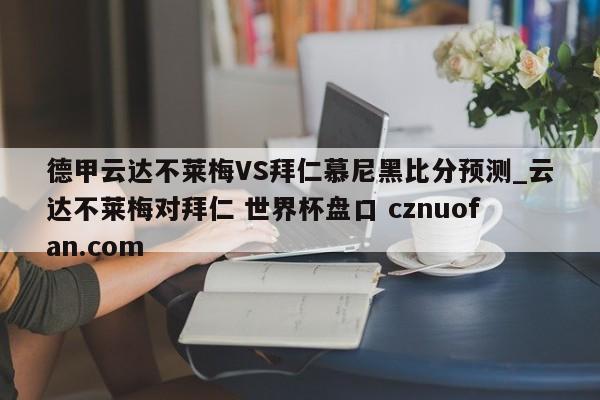 德甲云达不莱梅VS拜仁慕尼黑比分预测_云达不莱梅对拜仁 世界杯盘口 cznuofan.com