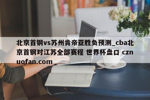 北京首钢vs苏州肯帝亚胜负预测_cba北京首钢对江苏全部赛程 世界杯盘口 cznuofan.com