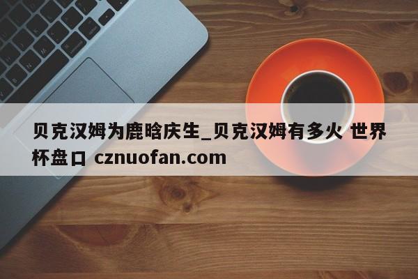贝克汉姆为鹿晗庆生_贝克汉姆有多火 世界杯盘口 cznuofan.com