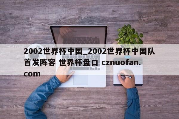 2002世界杯中国_2002世界杯中国队首发阵容 世界杯盘口 cznuofan.com