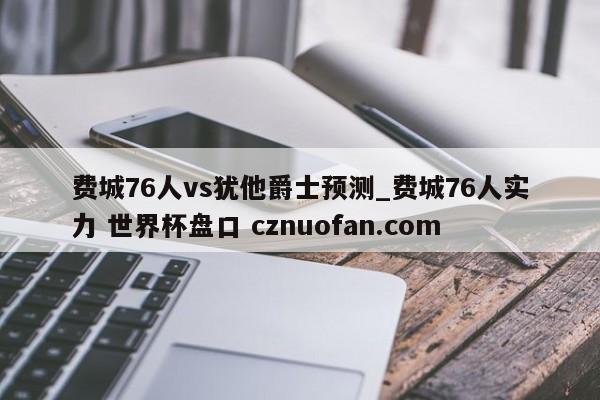 费城76人vs犹他爵士预测_费城76人实力 世界杯盘口 cznuofan.com
