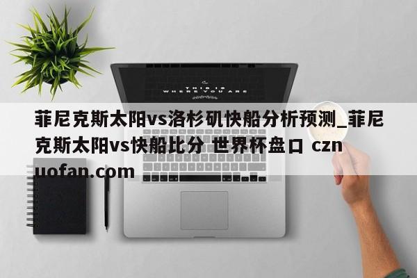 菲尼克斯太阳vs洛杉矶快船分析预测_菲尼克斯太阳vs快船比分 世界杯盘口 cznuofan.com