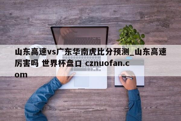 山东高速vs广东华南虎比分预测_山东高速厉害吗 世界杯盘口 cznuofan.com