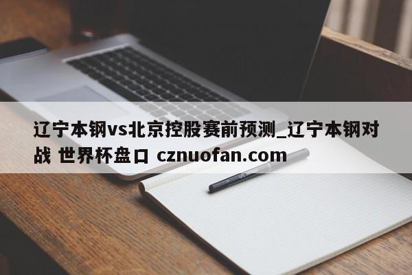 辽宁本钢vs北京控股赛前预测_辽宁本钢对战 世界杯盘口 cznuofan.com