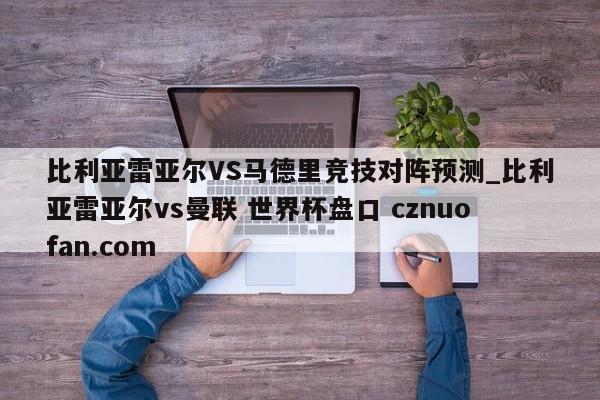 比利亚雷亚尔VS马德里竞技对阵预测_比利亚雷亚尔vs曼联 世界杯盘口 cznuofan.com