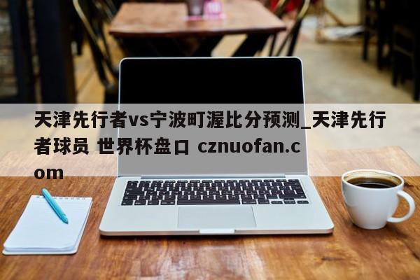 天津先行者vs宁波町渥比分预测_天津先行者球员 世界杯盘口 cznuofan.com