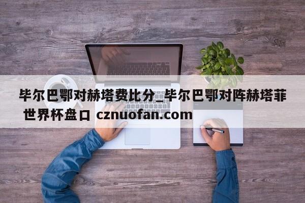 毕尔巴鄂对赫塔费比分_毕尔巴鄂对阵赫塔菲 世界杯盘口 cznuofan.com