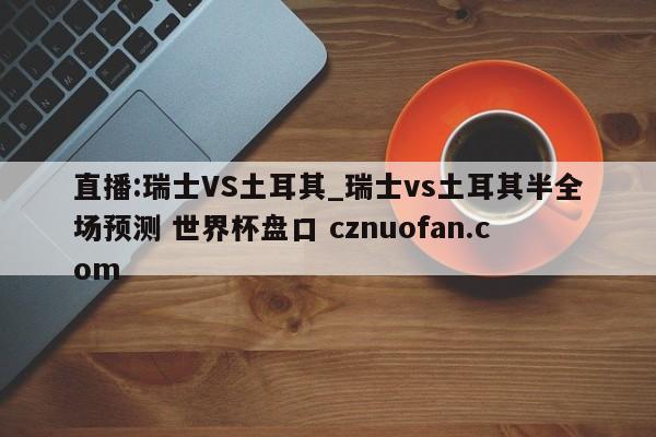 直播:瑞士VS土耳其_瑞士vs土耳其半全场预测 世界杯盘口 cznuofan.com
