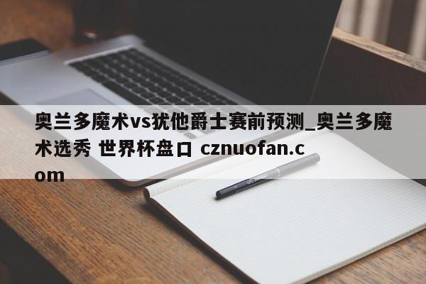 奥兰多魔术vs犹他爵士赛前预测_奥兰多魔术选秀 世界杯盘口 cznuofan.com