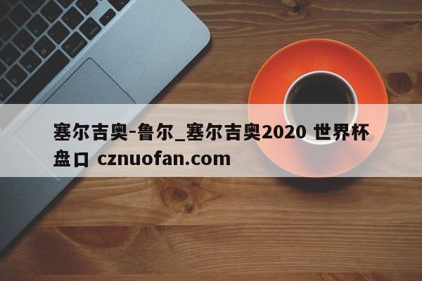 塞尔吉奥-鲁尔_塞尔吉奥2020 世界杯盘口 cznuofan.com