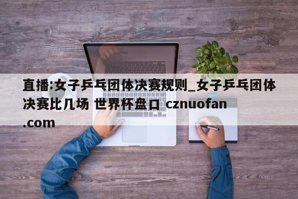直播:女子乒乓团体决赛规则_女子乒乓团体决赛比几场 世界杯盘口 cznuofan.com