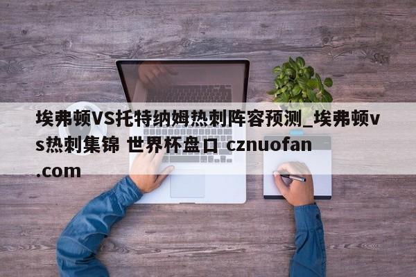 埃弗顿VS托特纳姆热刺阵容预测_埃弗顿vs热刺集锦 世界杯盘口 cznuofan.com