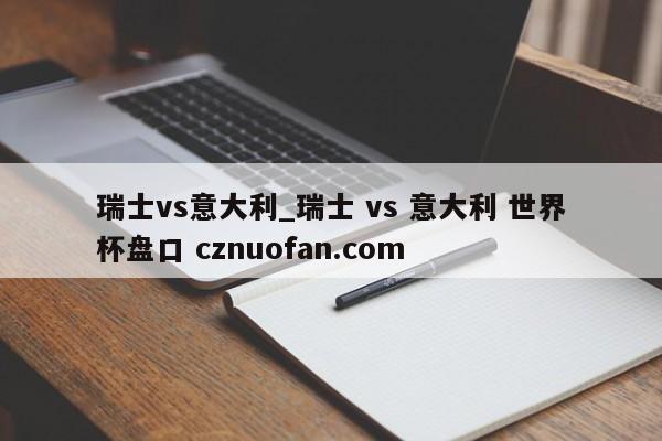 瑞士vs意大利_瑞士 vs 意大利 世界杯盘口 cznuofan.com