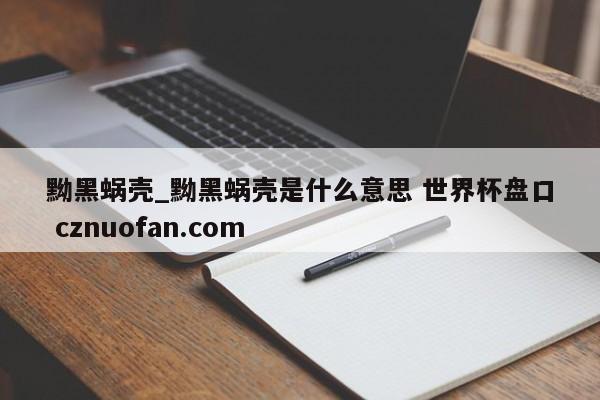 黝黑蜗壳_黝黑蜗壳是什么意思 世界杯盘口 cznuofan.com